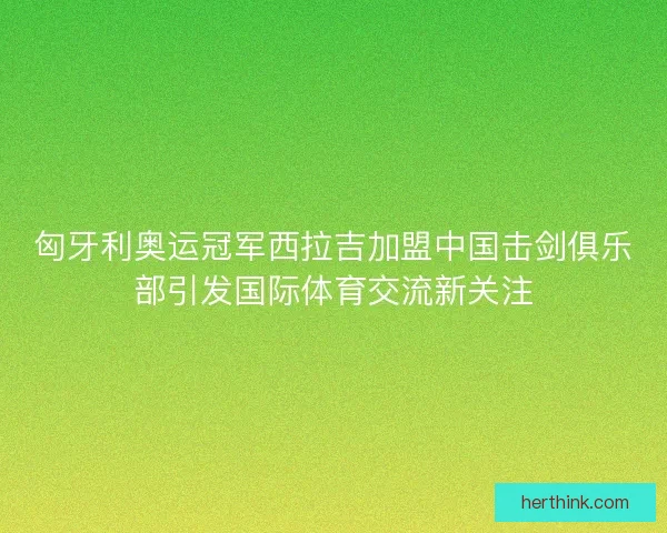 匈牙利奥运冠军西拉吉加盟中国击剑俱乐部引发国际体育交流新关注