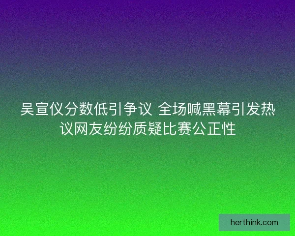 吴宣仪分数低引争议 全场喊黑幕引发热议网友纷纷质疑比赛公正性