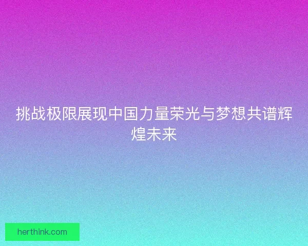 挑战极限展现中国力量荣光与梦想共谱辉煌未来