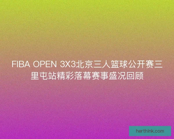 FIBA OPEN 3X3北京三人篮球公开赛三里屯站精彩落幕赛事盛况回顾