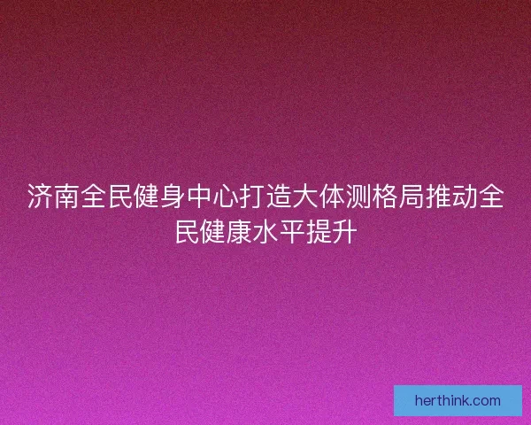 济南全民健身中心打造大体测格局推动全民健康水平提升