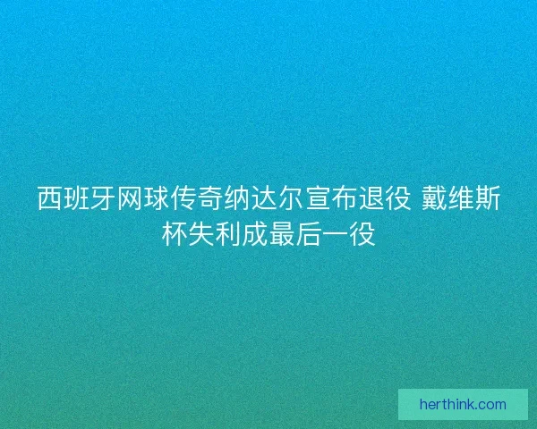 西班牙网球传奇纳达尔宣布退役 戴维斯杯失利成最后一役